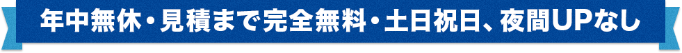 年中無休・見積まで完全無料・土日祝日、夜間UPなし